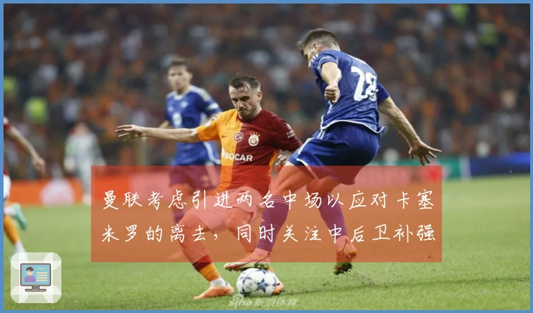 曼联考虑引进两名中场以应对卡塞米罗的离去，同时关注中后卫补强