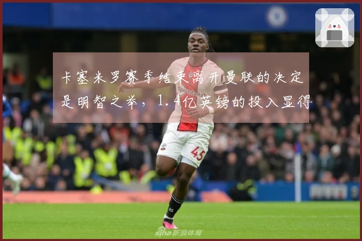 卡塞米罗赛季结束离开曼联的决定是明智之举，1.4亿英镑的投入显得不划算