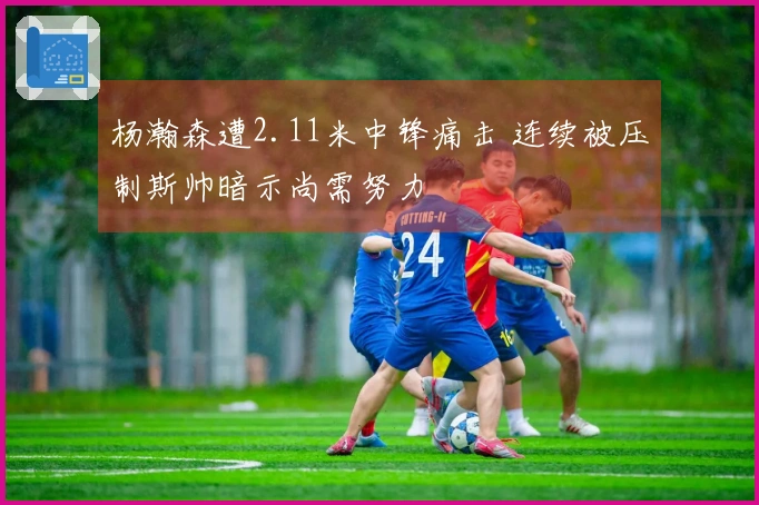 杨瀚森遭2.11米中锋痛击 连续被压制斯帅暗示尚需努力