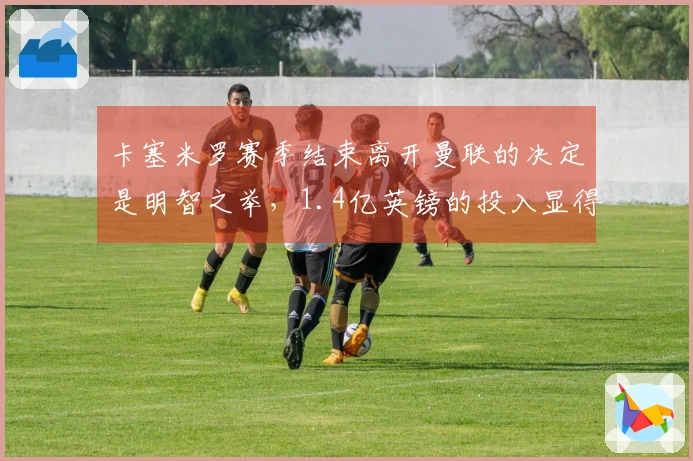 卡塞米罗赛季结束离开曼联的决定是明智之举，1.4亿英镑的投入显得不划算