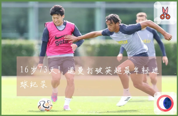16岁73天！道曼打破英超最年轻进球纪录