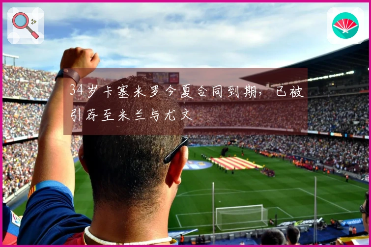34岁卡塞米罗今夏合同到期，已被引荐至米兰与尤文