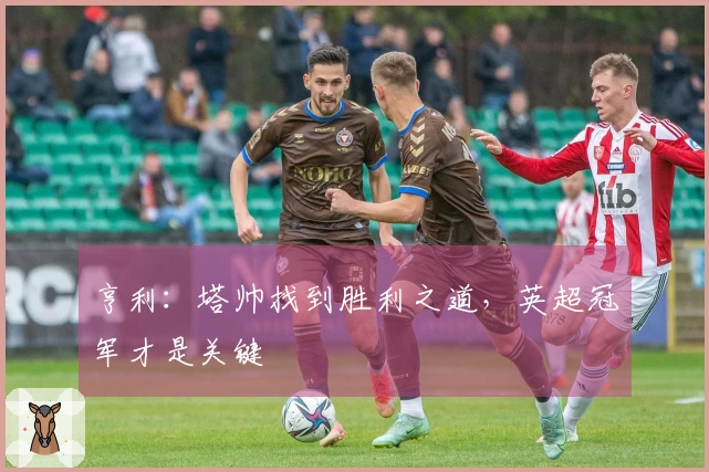 亨利：塔帅找到胜利之道，英超冠军才是关键