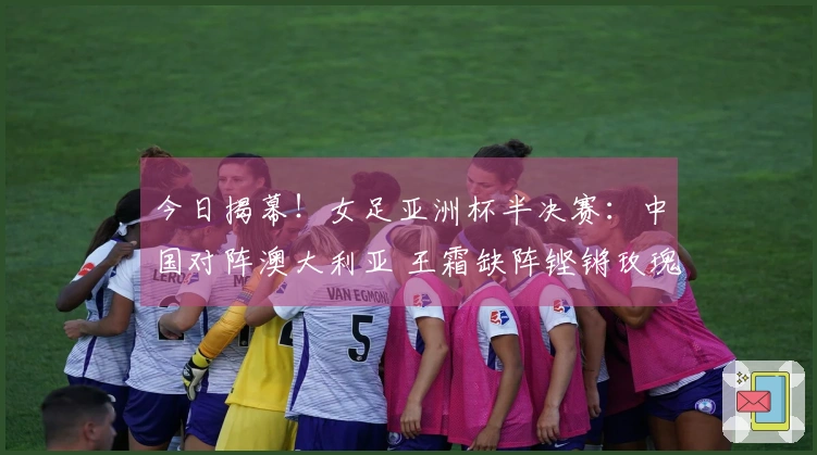 今日揭幕！女足亚洲杯半决赛：中国对阵澳大利亚 王霜缺阵铿锵玫瑰誓破13年不胜阴影