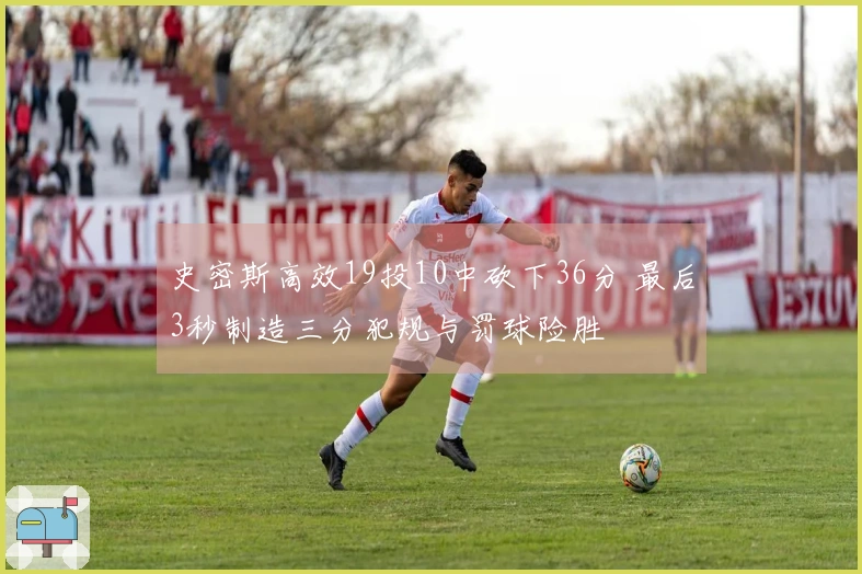 史密斯高效19投10中砍下36分 最后3秒制造三分犯规与罚球险胜