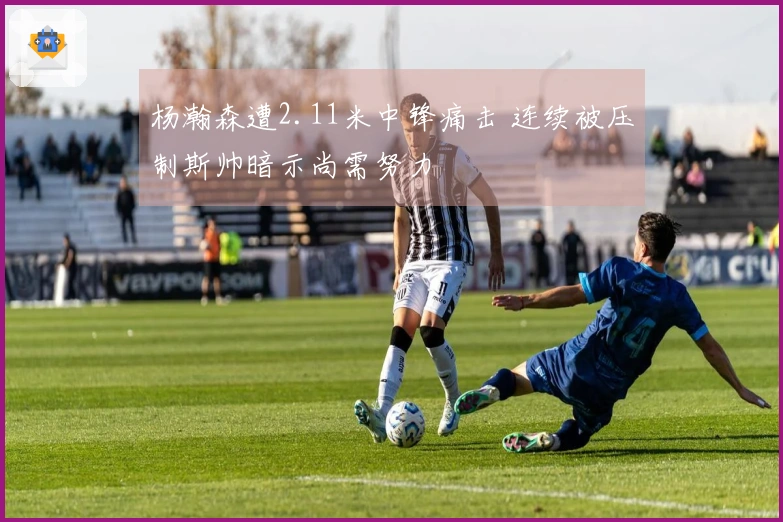 杨瀚森遭2.11米中锋痛击 连续被压制斯帅暗示尚需努力