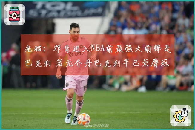 老猫：邓肯进入NBA前最强大前锋是巴克利 若无乔丹巴克利早已荣膺冠军