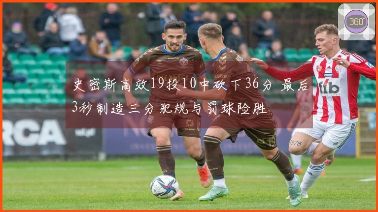 史密斯高效19投10中砍下36分 最后3秒制造三分犯规与罚球险胜