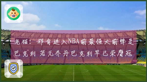 老猫：邓肯进入NBA前最强大前锋是巴克利 若无乔丹巴克利早已荣膺冠军