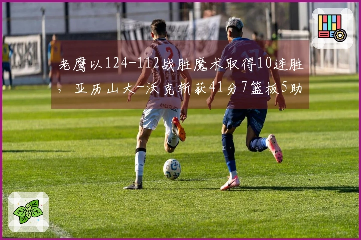 老鹰以124-112战胜魔术取得10连胜，亚历山大-沃克斩获41分7篮板5助攻