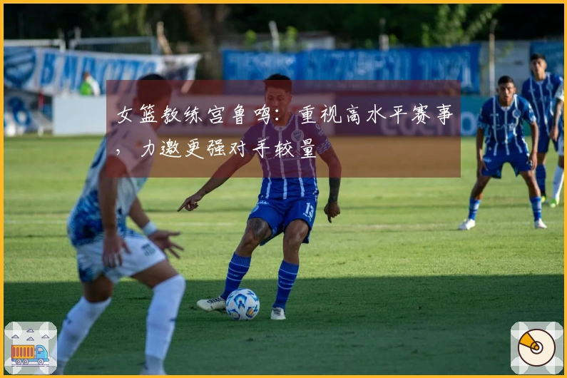 女篮教练宫鲁鸣：重视高水平赛事，力邀更强对手较量