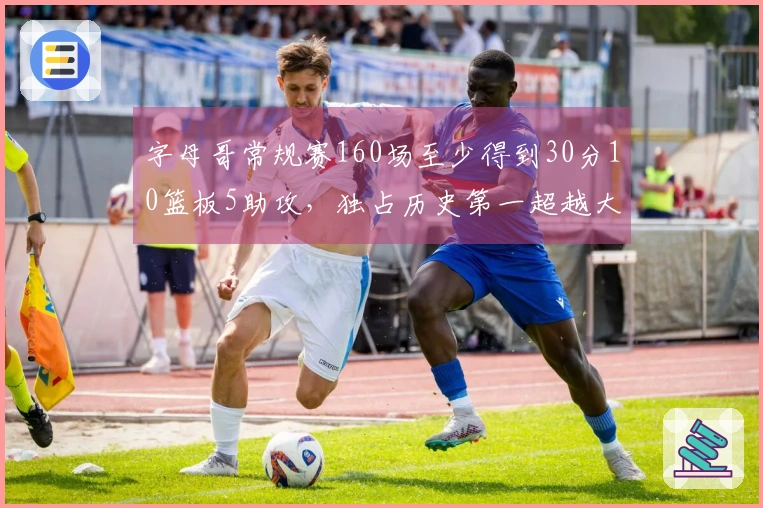 字母哥常规赛160场至少得到30分10篮板5助攻，独占历史第一超越大O！