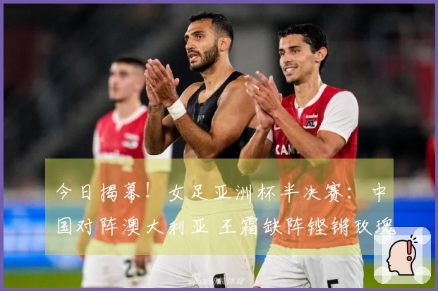 今日揭幕!女足亚洲杯半决赛:中国对阵澳大利亚 王霜缺阵铿锵玫瑰誓破13年不胜阴影