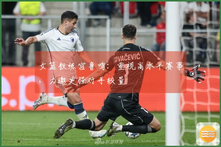女篮教练宫鲁鸣：重视高水平赛事，力邀更强对手较量