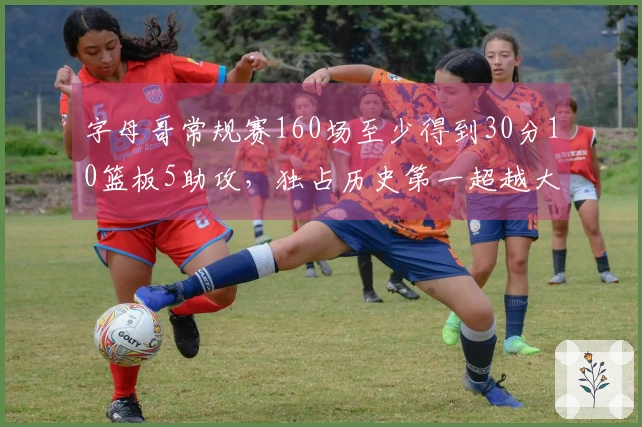 字母哥常规赛160场至少得到30分10篮板5助攻，独占历史第一超越大O！